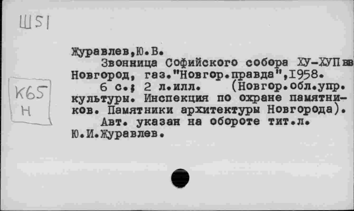 ﻿KGS*
н
Журавлев,Ю.В.
Звонница Софийского собора ХУ-ХУПвв Новгород, газ,’’Новгор.правда",1958»
6 с.| 2 л.илл. (Новгор.обл.упр. культуры. Инспекция по охране памятников. Памятники архитектуры Новгорода).
Авт. указан на обороте тит.л.
Ю.И.Журавлев.